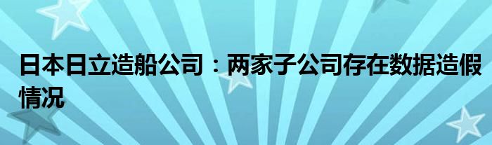 日本日立造船公司：两家子公司存在数据造假情况