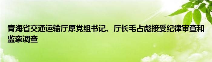 青海省交通运输厅原党组书记、厅长毛占彪接受纪律审查和监察调查