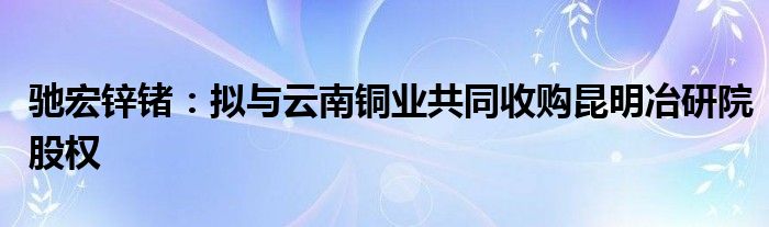 驰宏锌锗：拟与云南铜业共同收购昆明冶研院股权