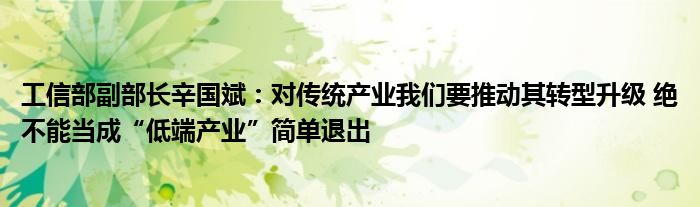 工信部副部长辛国斌：对传统产业我们要推动其转型升级 绝不能当成“低端产业”简单退出