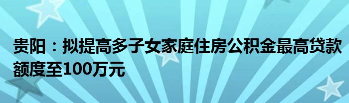 贵阳：拟提高多子女家庭住房公积金最高贷款额度至100万元