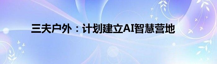 三夫户外：计划建立AI智慧营地