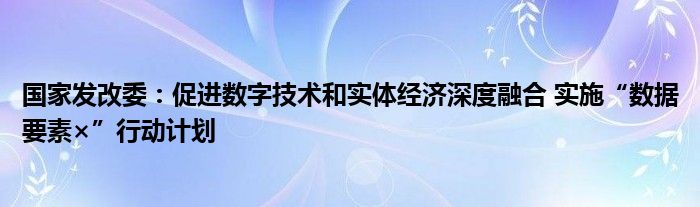 国家发改委：促进数字技术和实体经济深度融合 实施“数据要素×”行动计划