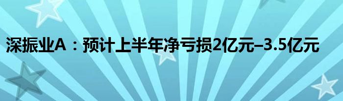 深振业A：预计上半年净亏损2亿元–3.5亿元