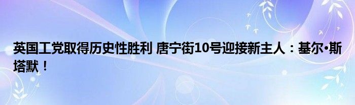 英国工党取得历史性胜利 唐宁街10号迎接新主人：基尔·斯塔默！