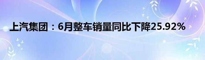 上汽集团：6月整车销量同比下降25.92%