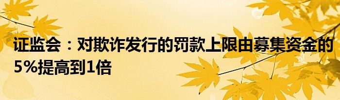 证监会：对欺诈发行的罚款上限由募集资金的5%提高到1倍