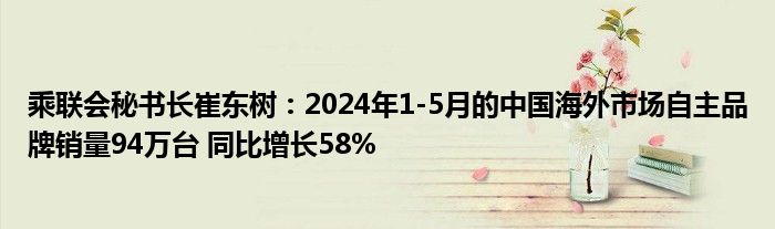 乘联会秘书长崔东树：2024年1-5月的中国海外市场自主品牌销量94万台 同比增长58%