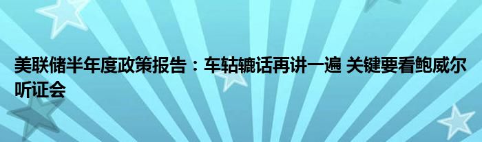 美联储半年度政策报告：车轱辘话再讲一遍 关键要看鲍威尔听证会