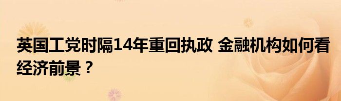 英国工党时隔14年重回执政 
机构如何看经济前景？