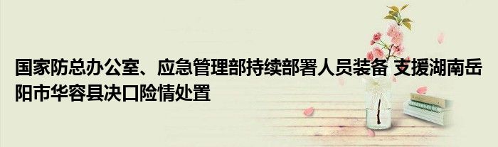 国家防总办公室、应急管理部持续部署人员装备 支援湖南岳阳市华容县决口险情处置