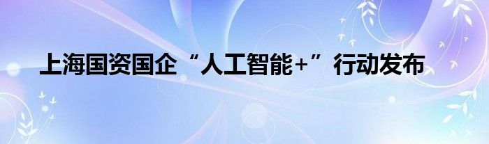 上海国资国企“人工智能+”行动发布