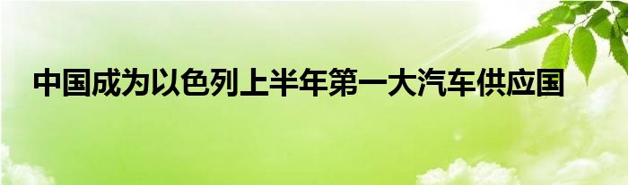 中国成为以色列上半年第一大汽车供应国