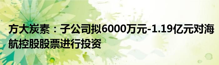 方大炭素：子公司拟6000万元-1.19亿元对海航控股股票进行投资