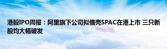 港股IPO周报：阿里旗下公司拟借壳SPAC在港上市 三只新股均大幅破发