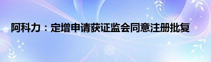 阿科力：定增申请获证监会同意注册批复