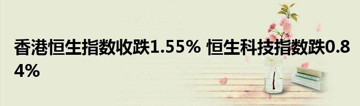 香港恒生指数收跌1.55% 恒生科技指数跌0.84%