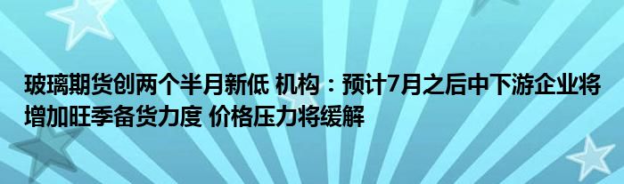 玻璃期货创两个半月新低 机构：预计7月之后中下游企业将增加旺季备货力度 价格压力将缓解