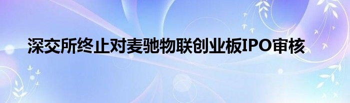 深交所终止对麦驰物联创业板IPO审核