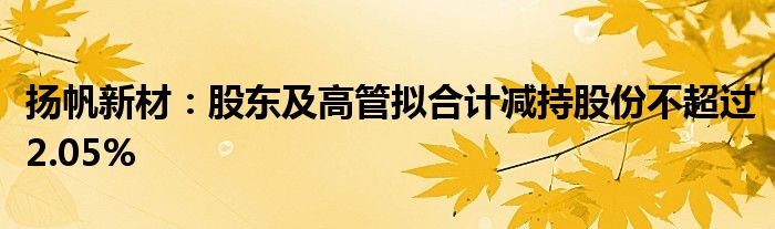 扬帆新材：股东及高管拟合计减持股份不超过2.05%