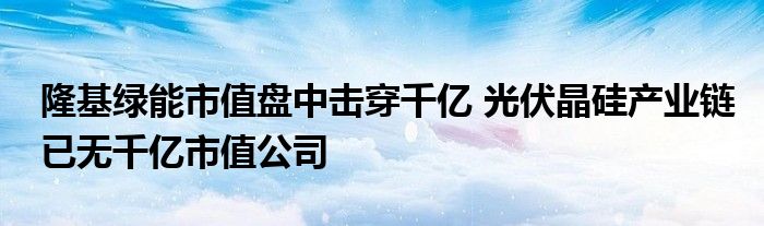 隆基绿能市值盘中击穿千亿 光伏晶硅产业链已无千亿市值公司