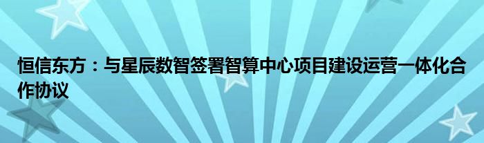 恒信东方：与星辰数智签署智算中心项目建设运营一体化合作协议