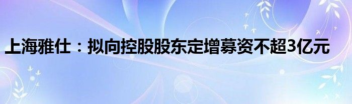 上海雅仕：拟向控股股东定增募资不超3亿元