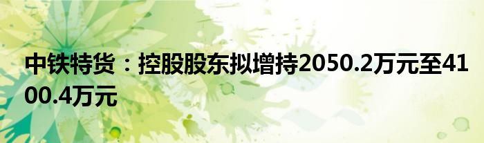 中铁特货：控股股东拟增持2050.2万元至4100.4万元