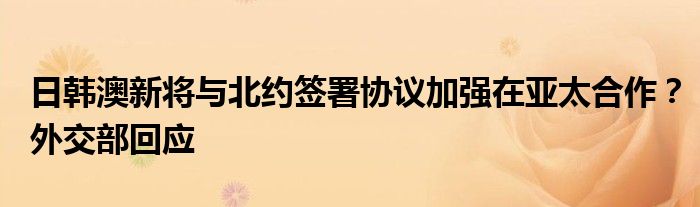 日韩澳新将与北约签署协议加强在亚太合作？外交部回应