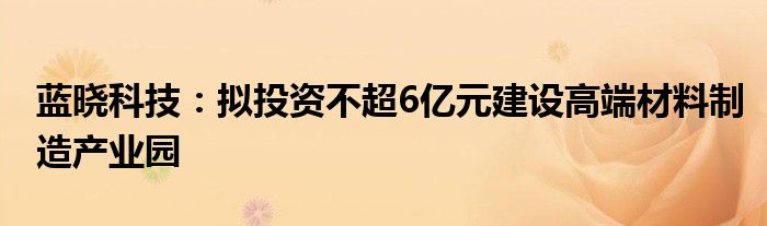 蓝晓科技：拟投资不超6亿元建设高端材料制造产业园