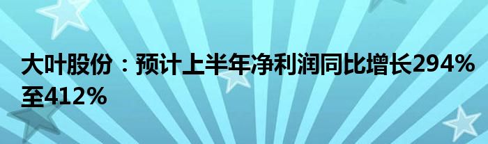 大叶股份：预计上半年净利润同比增长294%至412%