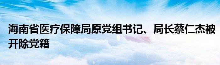 海南省医疗保障局原党组书记、局长蔡仁杰被开除党籍