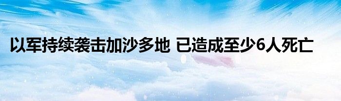 以军持续袭击加沙多地 已造成至少6人死亡