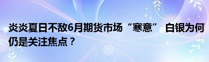 炎炎夏日不敌6月期货市场“寒意” 白银为何仍是关注焦点？