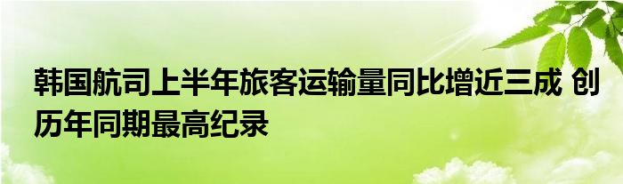 韩国航司上半年旅客运输量同比增近三成 创历年同期最高纪录