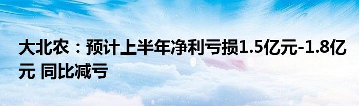 大北农：预计上半年净利亏损1.5亿元-1.8亿元 同比减亏