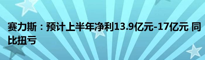 赛力斯：预计上半年净利13.9亿元-17亿元 同比扭亏