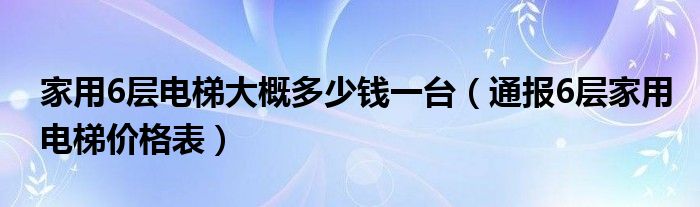 家用6层电梯大概多少钱一台（通报6层家用电梯价格表）