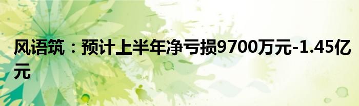 风语筑：预计上半年净亏损9700万元-1.45亿元