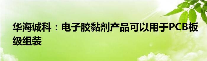 华海诚科：电子胶黏剂产品可以用于PCB板级组装