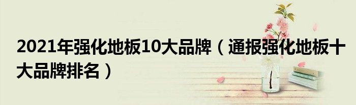 2021年强化地板10大品牌（通报强化地板十大品牌排名）