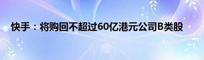 快手：将购回不超过60亿港元公司B类股