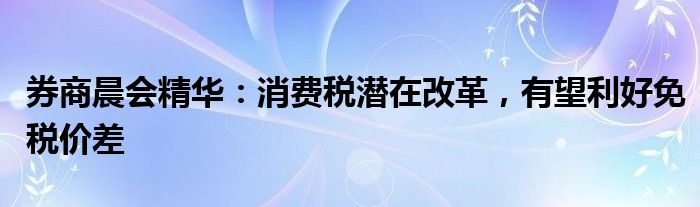 券商晨会精华：消费税潜在改革，有望利好免税价差