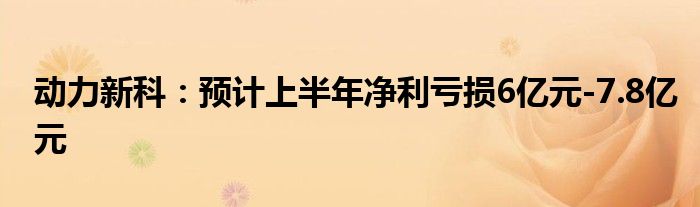 动力新科：预计上半年净利亏损6亿元-7.8亿元