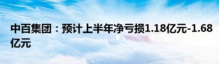 中百集团：预计上半年净亏损1.18亿元-1.68亿元