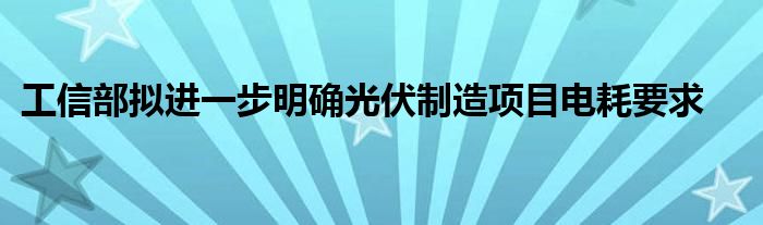 工信部拟进一步明确光伏制造项目电耗要求