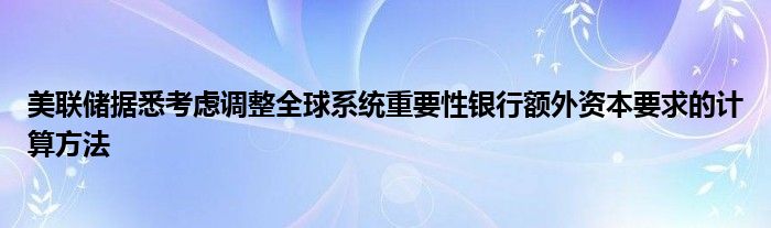 美联储据悉考虑调整全球系统重要性银行额外资本要求的计算方法