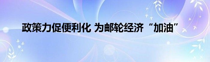 政策力促便利化 为邮轮经济“加油”