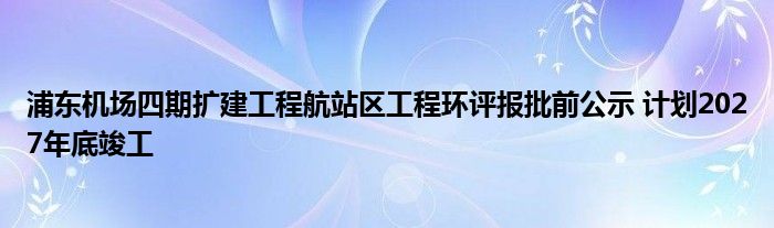 浦东机场四期扩建工程航站区工程环评报批前公示 计划2027年底竣工