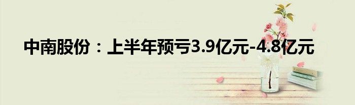 中南股份：上半年预亏3.9亿元-4.8亿元